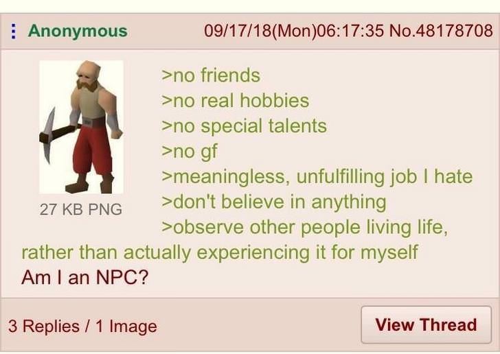 i m an npc greentext - Anonymous 091718Mon35 No.48178708 >no friends >no real hobbies >no special talents >no gf >meaningless, unfulfilling job I hate 27 Kb Png >don't believe in anything >observe other people living life, rather than actually experiencin
