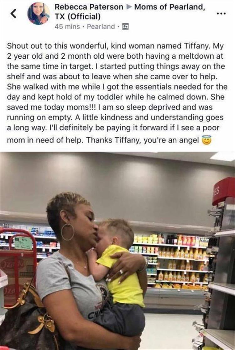 heartwarming restore faith in humanity - Rebecca Paterson Moms of Pearland, Tx Official 45 mins. Pearland. Shout out to this wonderful, kind woman named Tiffany. My 2 year old and 2 month old were both having a meltdown at the same time in target. I start