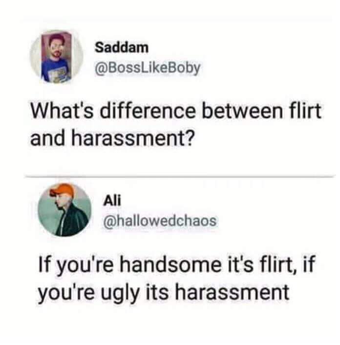 Saddam What's difference between flirt and harassment? Ali If you're handsome it's flirt, if you're ugly its harassment
