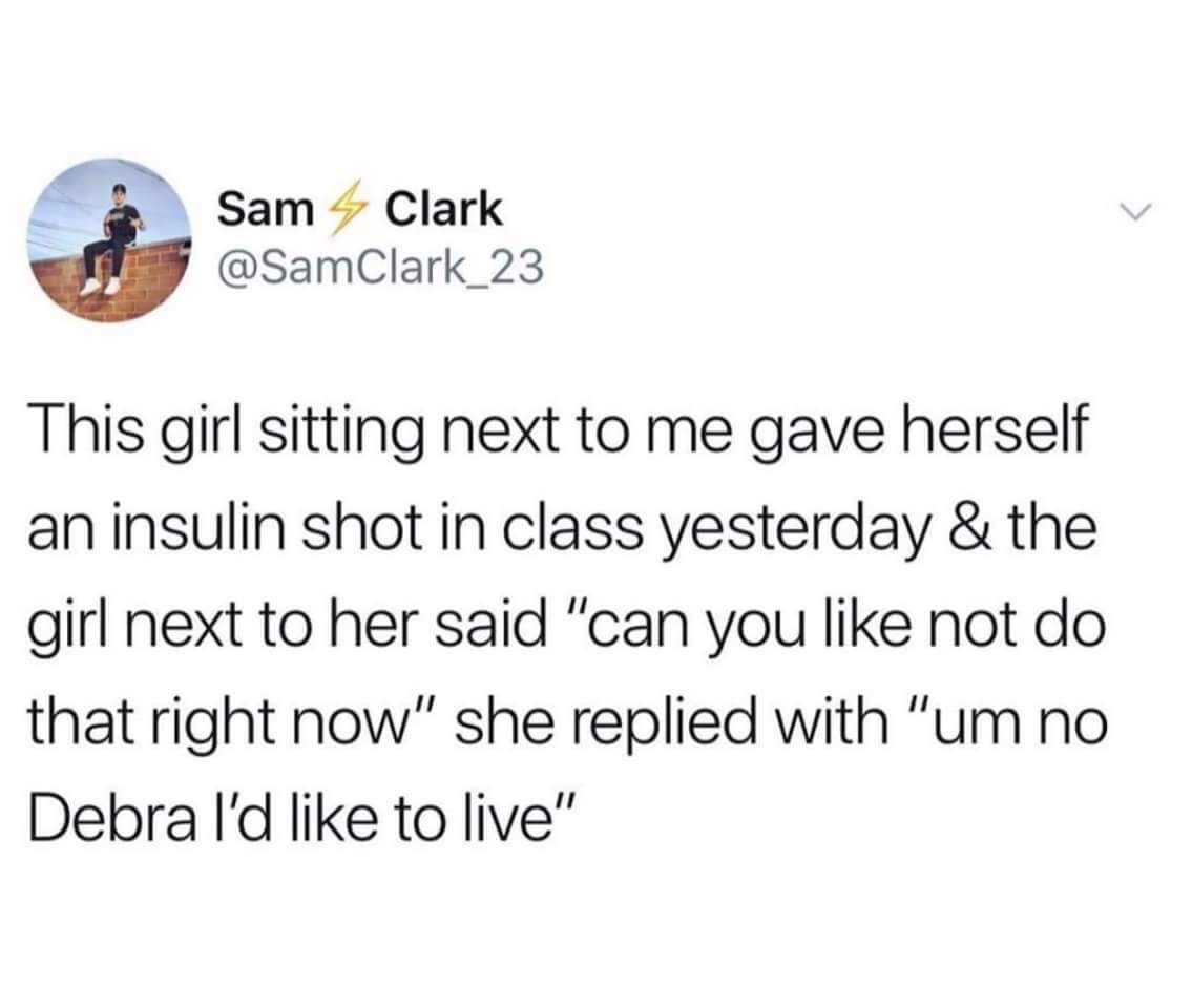 um no debra id like to live - Sam Clark This girl sitting next to me gave herself an insulin shot in class yesterday & the girl next to her said "can you not do that right now" she replied with "um no Debra I'd to live"