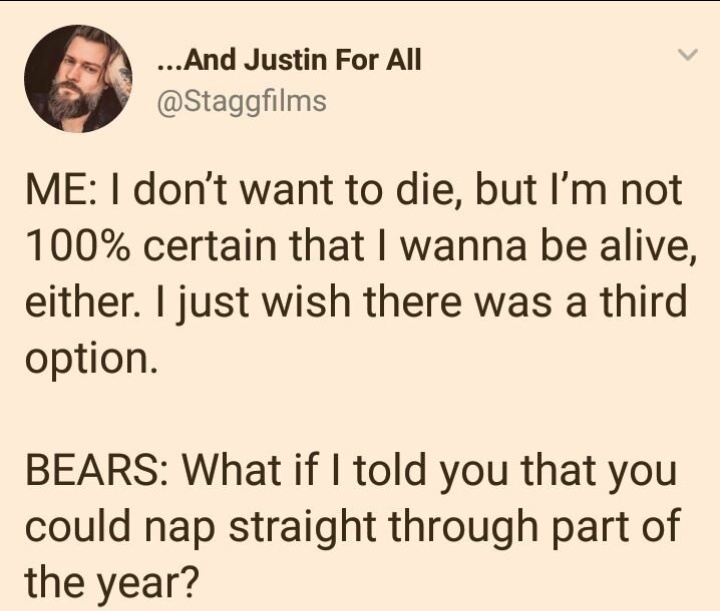 document - ...And Justin For All Me I don't want to die, but I'm not 100% certain that I wanna be alive, either. I just wish there was a third option. Bears What if I told you that you could nap straight through part of the year?