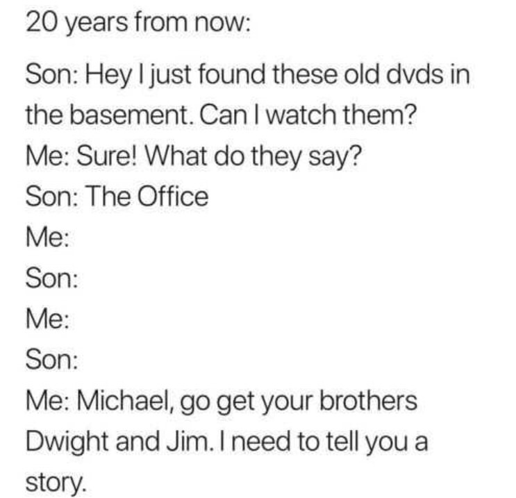 Office Office - 20 years from now Son Hey I just found these old dvds in the basement. Can I watch them? Me Sure! What do they say? Son The Office Me Son Me Son Me Michael, go get your brothers Dwight and Jim. I need to tell you a story.