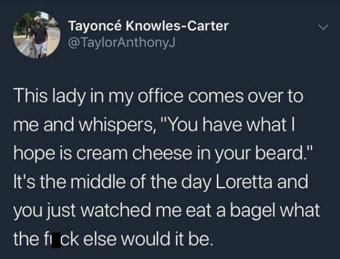 relatable vsco quotes - Tayonc KnowlesCarter This lady in my office comes over to 'me and whispers, "You have what | hope is cream cheese in your beard." 'It's the middle of the day Loretta and you just watched me eat a bagel what the fi ck else would it 