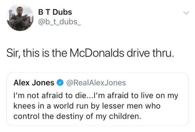 paper - Bt Dubs Sir, this is the McDonalds drive thru. Alex Jones I'm not afraid to die...I'm afraid to live on my knees in a world run by lesser men who control the destiny of my children.