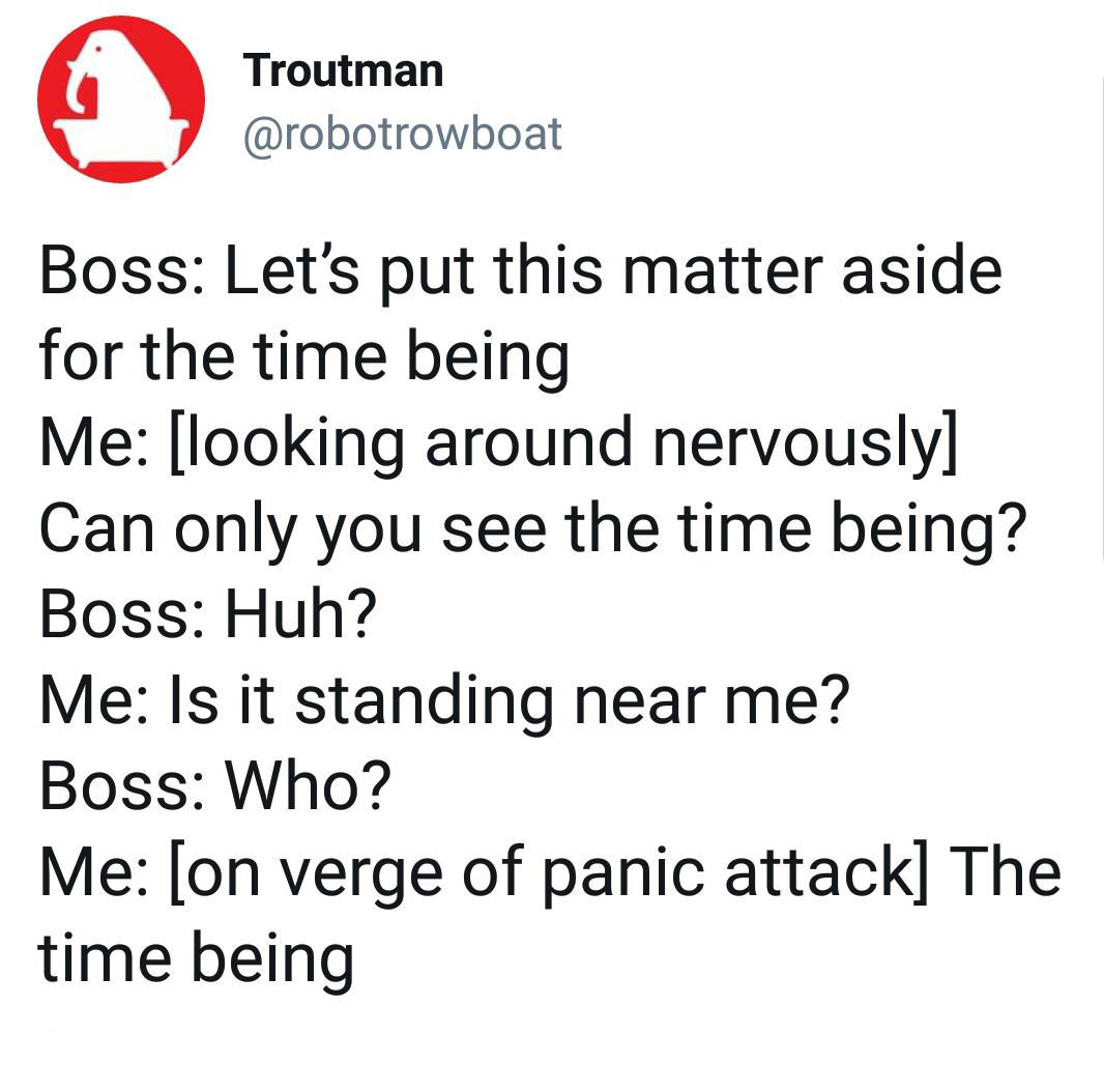 angle - Troutman Boss Let's put this matter aside for the time being Me looking around nervously Can only you see the time being? Boss Huh? Me Is it standing near me? Boss Who? Me on verge of panic attack The time being