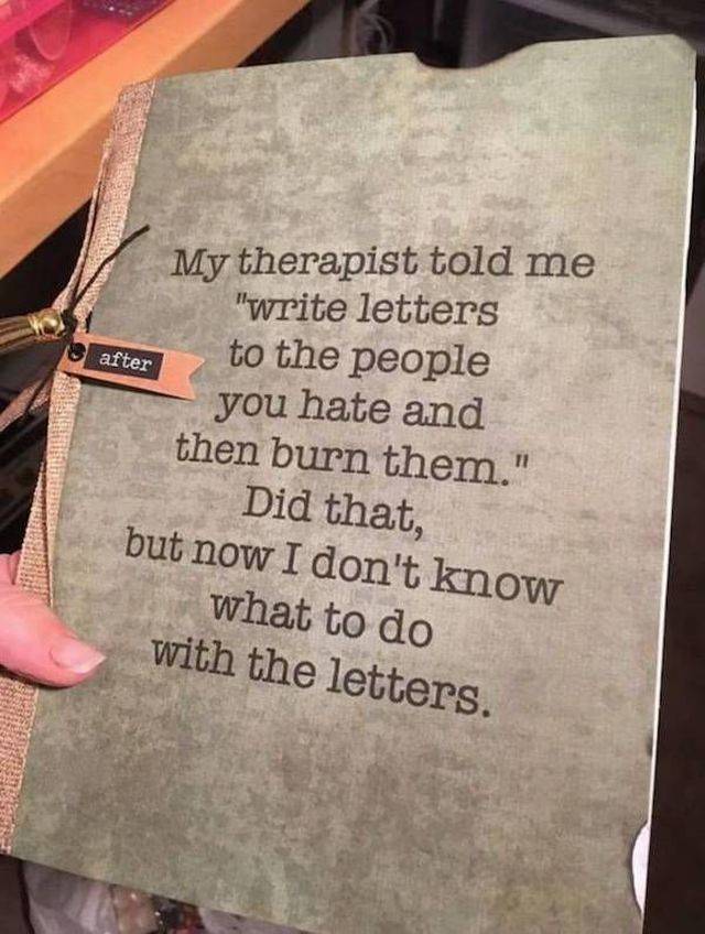 random pic my therapist told me to write letters - after My therapist told me "write letters to the people you hate and then burn them." Did that, but now I don't know what to do with the letters.