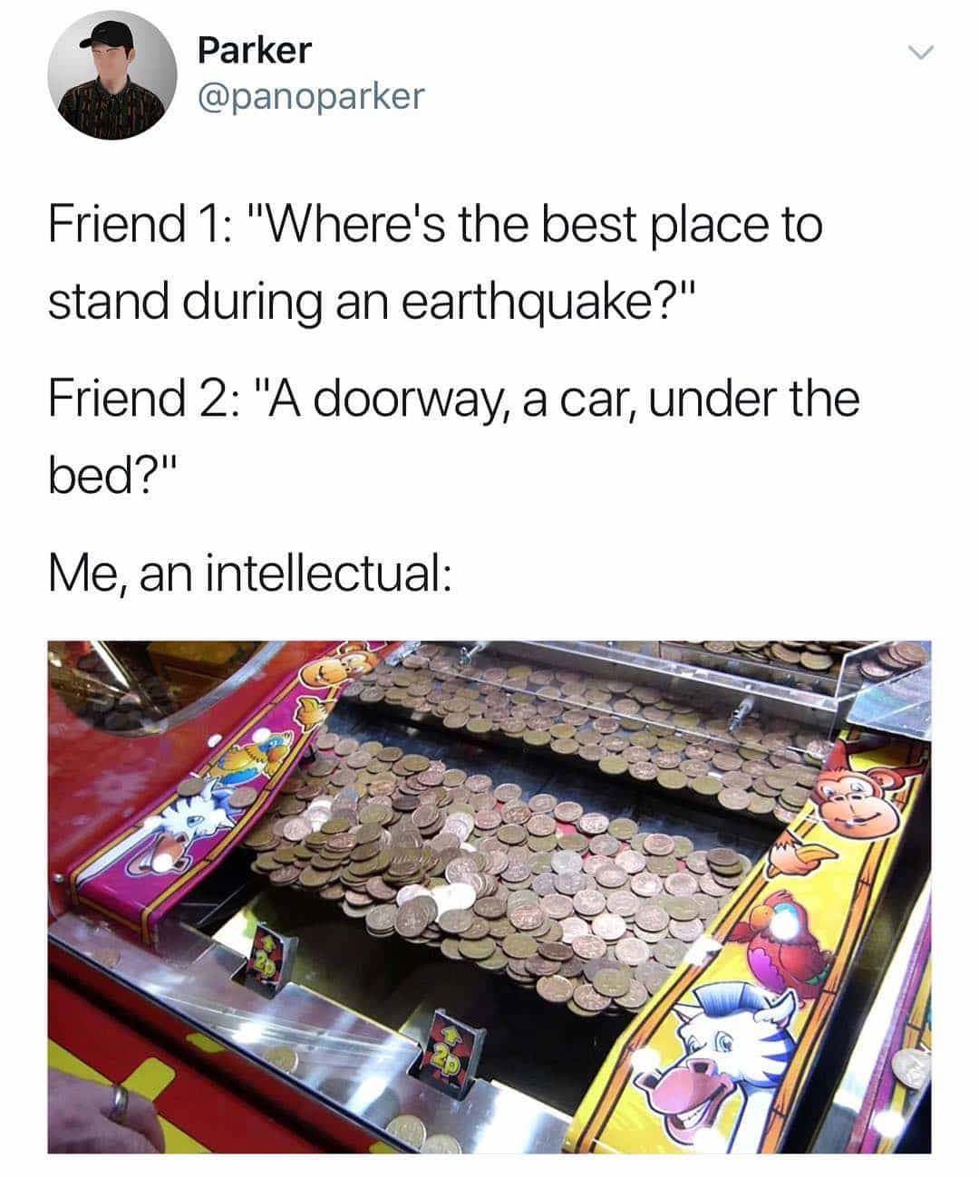 me an intellectual earthquake - Parker Friend 1 "Where's the best place to stand during an earthquake?" Friend 2 "A doorway, a car, under the bed?" Me, an intellectual