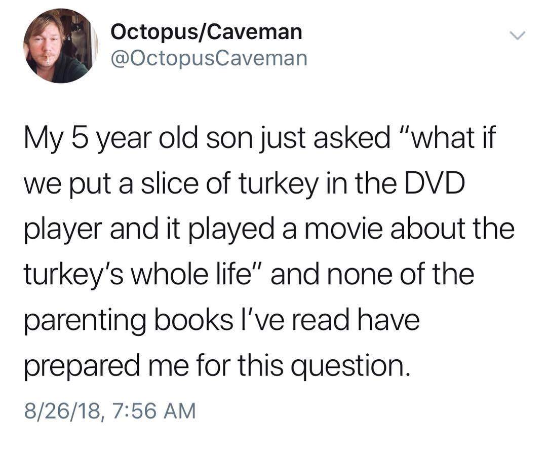 Music - OctopusCaveman My 5 year old son just asked "what if we put a slice of turkey in the Dvd player and it played a movie about the turkey's whole life" and none of the parenting books I've read have prepared me for this question. 82618,