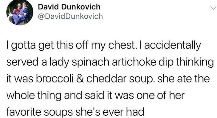 David Dunkovich I gotta get this off my chest. I accidentally served a lady spinach artichoke dip thinking it was broccoli & cheddar soup. she ate the whole thing and said it was one of her favorite soups she's ever had