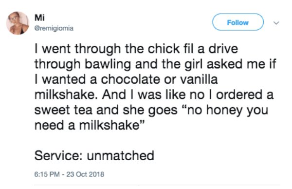 document - Mi v I went through the chick fil a drive through bawling and the girl asked me if I wanted a chocolate or vanilla milkshake. And I was no I ordered a sweet tea and she goes "no honey you need a milkshake" Service unmatched