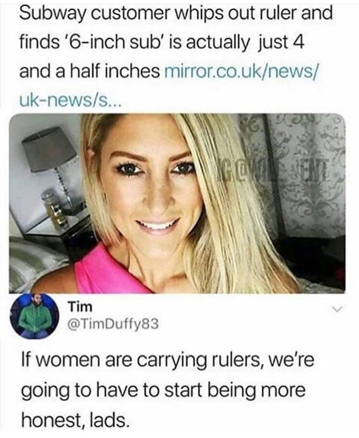 dank meme - big yikes - Subway customer whips out ruler and finds '6inch sub' is actually just 4 and a half inches mirror.co.uknews uknewss... Tim Duffy83 If women are carrying rulers, we're going to have to start being more honest, lads.