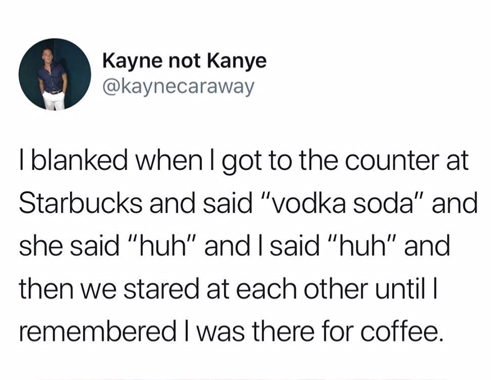 Jim Carrey - Kayne not Kanye Kayne not ka I blanked when I got to the counter at Starbucks and said "vodka soda" and she said "huh" and I said "huh" and then we stared at each other until remembered I was there for coffee.