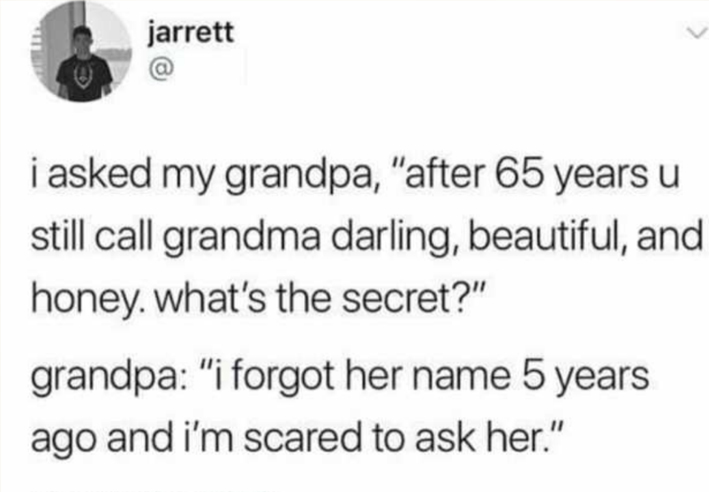 document - jarrett 0 i asked my grandpa, "after 65 years u still call grandma darling, beautiful, and honey. what's the secret?" grandpa "i forgot her name 5 years ago and i'm scared to ask her."