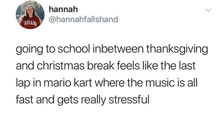 Laughter - hannah Ndiana going to school inbetween thanksgiving and christmas break feels the last lap in mario kart where the music is all fast and gets really stressful