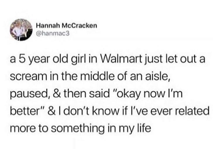 Hannah McCracken a 5 year old girl in Walmart just let out a scream in the middle of an aisle, paused, & then said "okay now I'm better" &I don't know if I've ever related more to something in my life