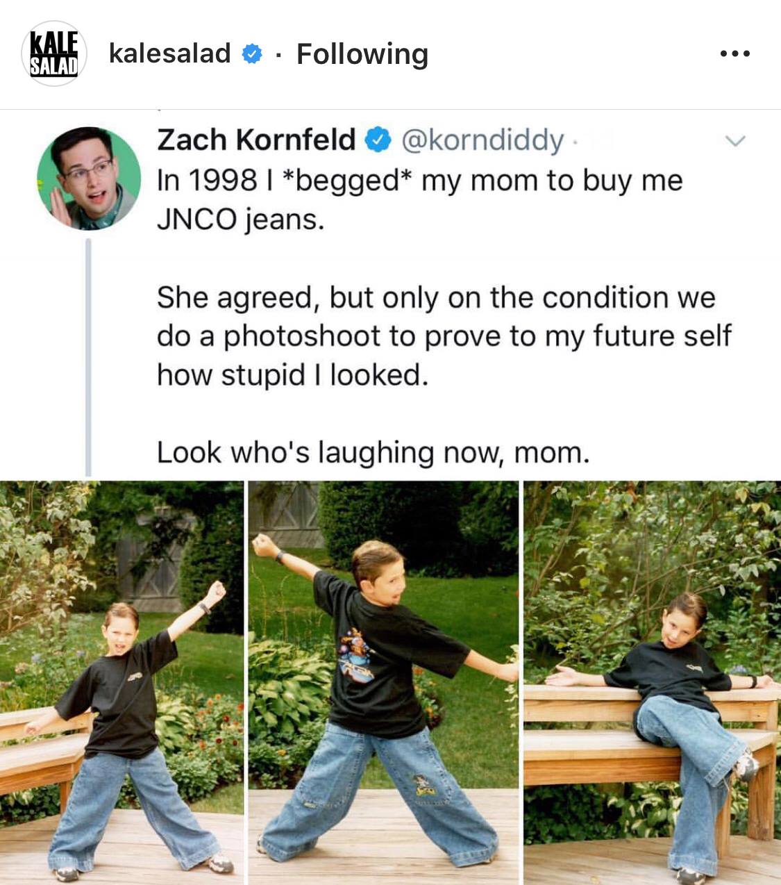 jnco jeans meme - Kale kalesalad . ing Zach Kornfeld . In 1998 | begged my mom to buy me Jnco jeans. She agreed, but only on the condition we do a photoshoot to prove to my future self how stupid I looked. Look who's laughing now, mom.