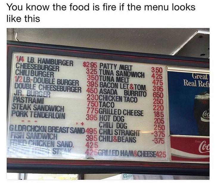 you know the food fire - You know the food is fire if the menu looks this 350 425 Great Real Ref 650 14. Lb. Hamburger Cheeseburger $295 Patty Melt Chiliburger 325 Tuna Sandwich 121BDouble Burger 350TUNA Melt Double Cheeseburger 450 Asada Burrito 395 Baco