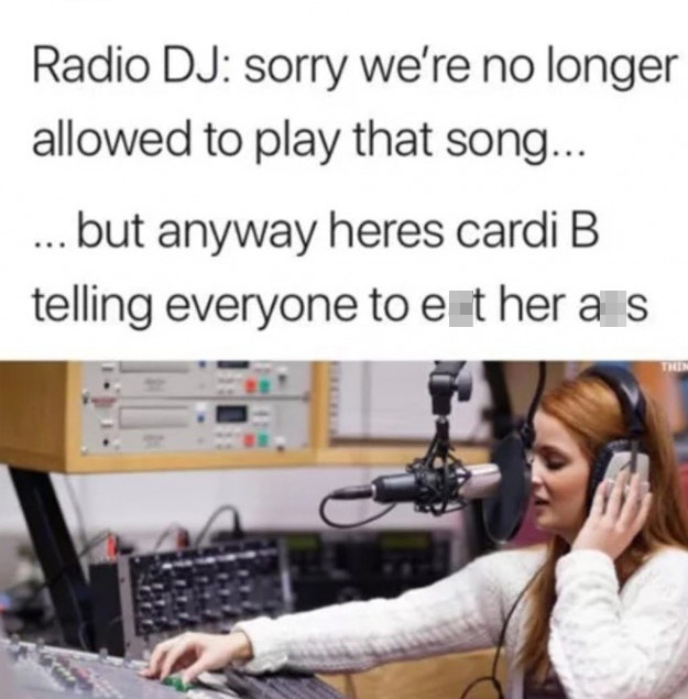 radio station - Radio Dj sorry we're no longer allowed to play that song... ... but anyway heres cardi B telling everyone to either a s
