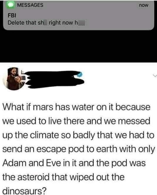 great quotes - Messages now Fbi Delete that sh right now h What if mars has water on it because we used to live there and we messed up the climate so badly that we had to send an escape pod to earth with only Adam and Eve in it and the pod was the asteroi