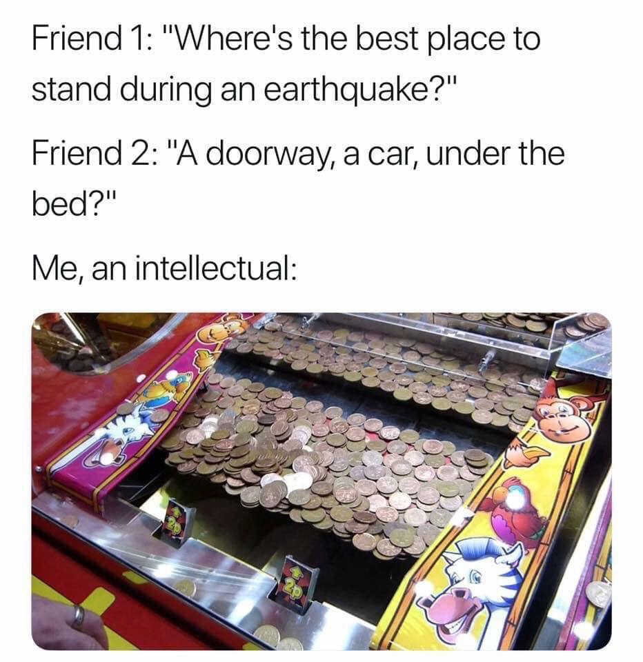 me an intellectual earthquake - Friend 1 "Where's the best place to stand during an earthquake?" Friend 2 "A doorway, a car, under the bed?" Me, an intellectual
