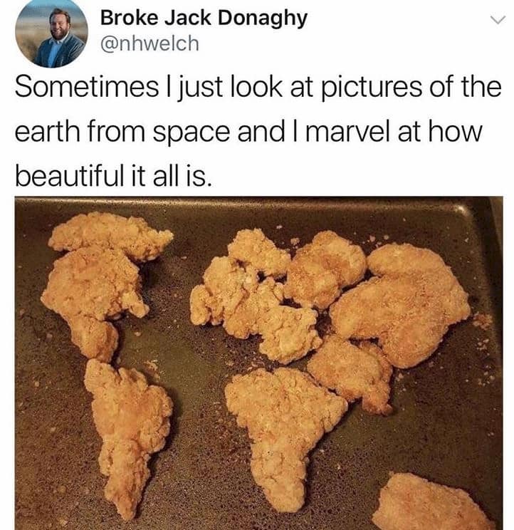 chicken nuggets meme - Broke Jack Donaghy Sometimes I just look at pictures of the earth from space and I marvel at how beautiful it all is.