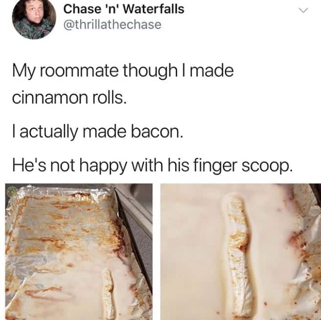 people who are having a worse day than you - Chase 'n' Waterfalls My roommate though I made cinnamon rolls. Tactually made bacon. He's not happy with his finger scoop.