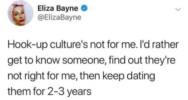 Eliza Bayne Hookup culture's not for me. I'd rather get to know someone, find out they're not right for me, then keep dating them for 23 years
