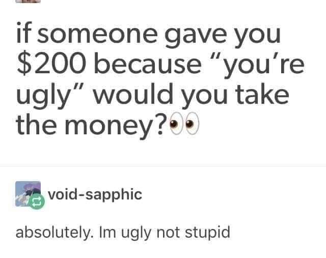 ugly not stupid - if someone gave you $200 because "you're ugly" would you take the money?. voidsapphic absolutely. Im ugly not stupid