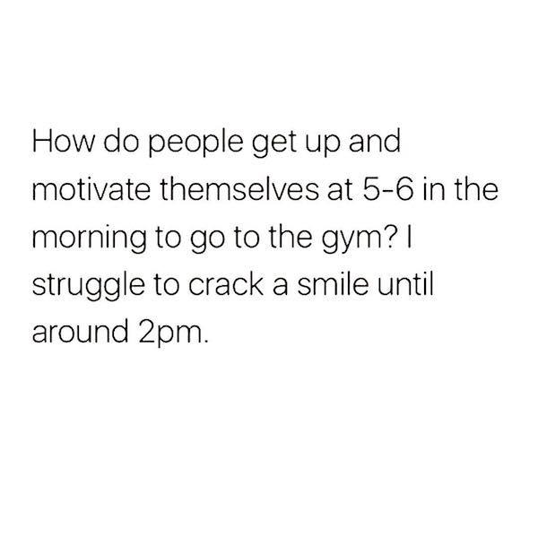 knew i wasn t a weak bitch - How do people get up and motivate themselves at 56 in the morning to go to the gym? || struggle to crack a smile until around 2pm.
