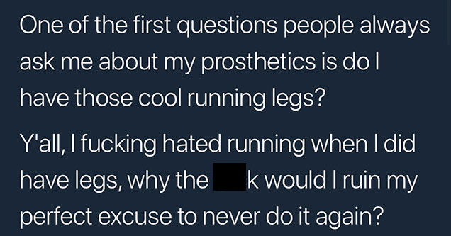 memes - angle - One of the first questions people always ask me about my prosthetics is do have those cool running legs? Y'all, I fucking hated running when I did have legs, why the k would I ruin my perfect excuse to never do it again?