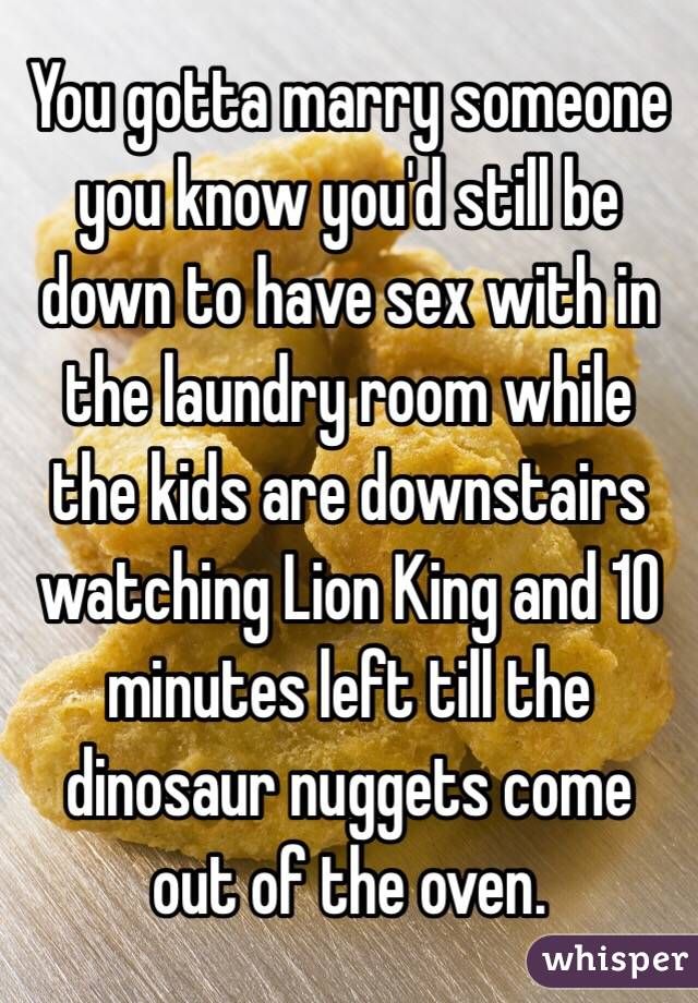 memes-  sex when you have kids meme - You gotta marry someone you know you'd still be down to have sex within the laundry room while the kids are downstairs watching Lion King and 10 minutes left till the dinosaur nuggets come out of the oven. whisper