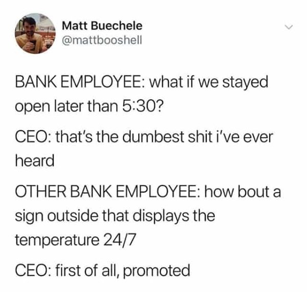 Bank - Matt Buechele Bank Employee what if we stayed open later than ? Ceo that's the dumbest shit i've ever heard Other Bank Employee how bout a sign outside that displays the temperature 247 Ceo first of all, promoted