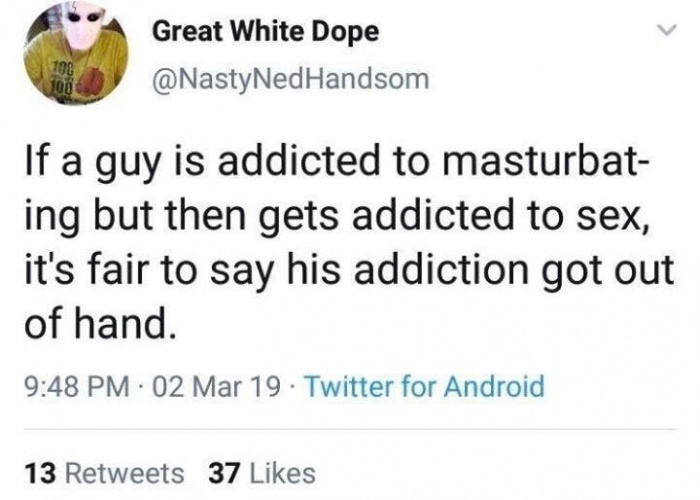 document - Great White Dope 100 100 If a guy is addicted to masturbat ing but then gets addicted to sex, it's fair to say his addiction got out of hand. 02 Mar 19 Twitter for Android 13 37