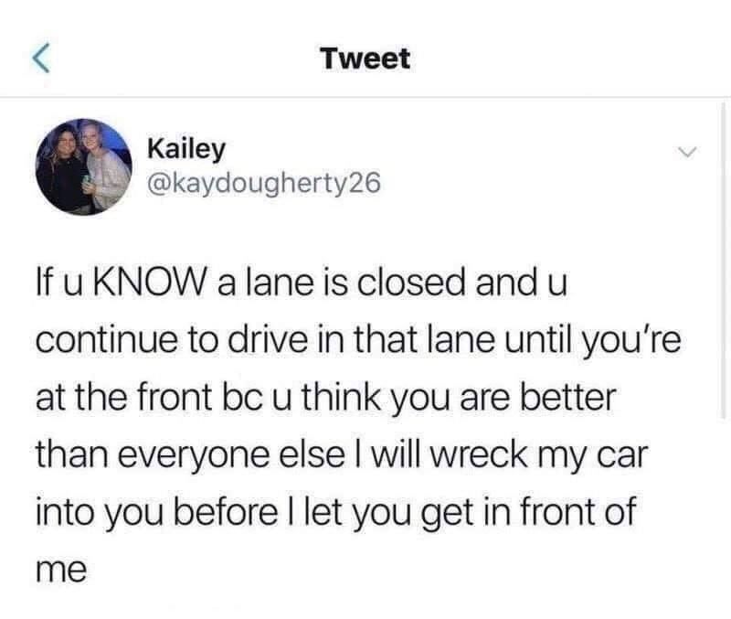 angle - Tweet Kailey If u Know a lane is closed and u continue to drive in that lane until you're at the front bc u think you are better than everyone else I will wreck my car into you before I let you get in front of me