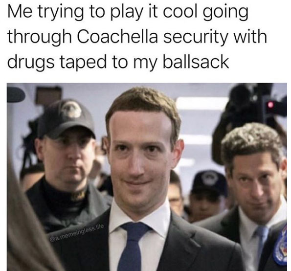 Me trying to play it cool going through Coachella security with drugs taped to my ballsack with a picture of Mark Zuckerburg.