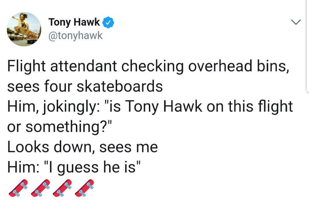 angle - Tony Hawk Flight attendant checking overhead bins, sees four skateboards Him, jokingly "is Tony Hawk on this flight or something?" Looks down, sees me Him "I guess he is"