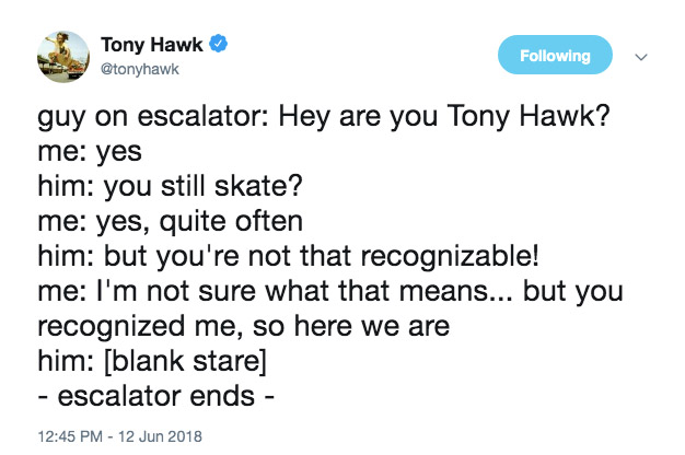 if you were on fire - Tony Hawk ing guy on escalator Hey are you Tony Hawk? me yes him you still skate? me yes, quite often him but you're not that recognizable! me I'm not sure what that means... but you recognized me, so here we are him blank stare esca