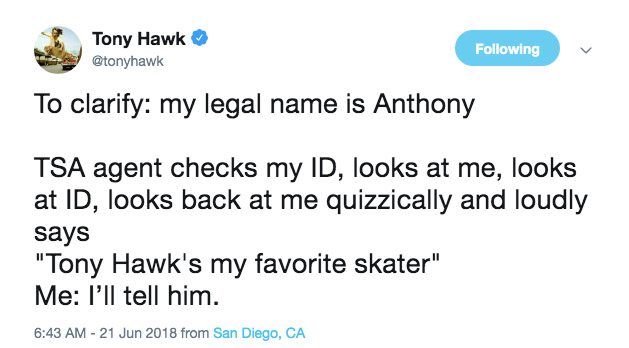 document - Tony Hawk ing To clarify my legal name is Anthony Tsa agent checks my Id, looks at me, looks at Id, looks back at me quizzically and loudly says "Tony Hawk's my favorite skater" Me l'll tell him. from San Diego, Ca