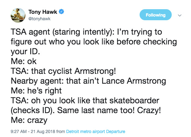Tony Hawk ing Tsa agent staring intently I'm trying to figure out who you look before checking your Id. Me ok Tsa that cyclist Armstrong! Nearby agent that ain't Lance Armstrong Me he's right Tsa oh you look that skateboarder checks Id. Same last name too