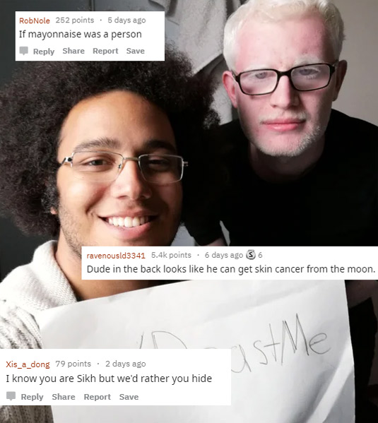funny roasts -glasses - RobNole 252 points. 5 days ago If mayonnaise was a person Report Save ravenousld3341 points. 6 days ago S 6 Dude in the back looks he can get skin cancer from the moon Xis_a_dong 79 points. 2 days ago I know you are Sikh but we'd r