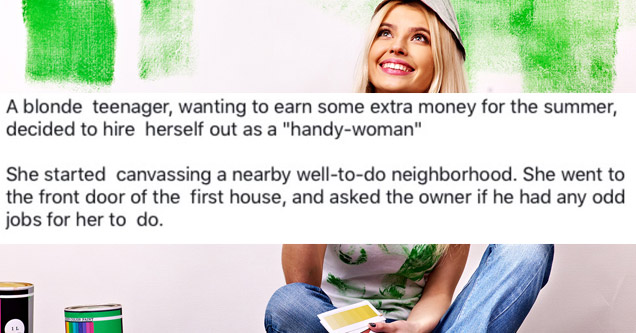 media - A blonde teenager, wanting to earn some extra money for the summer, decided to hire herself out as a "handywoman" She started canvassing a nearby welltodo neighborhood. She went to the front door of the first house, and asked the owner if he had a