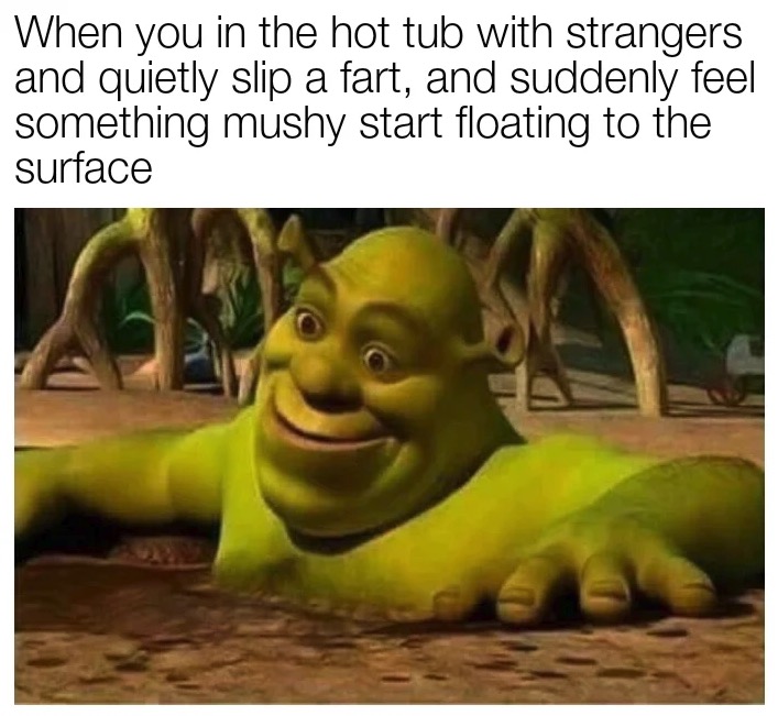 dank memes - When you in the hot tub with strangers and quietly slip a fart, and suddenly feel something mushy start floating to the surface