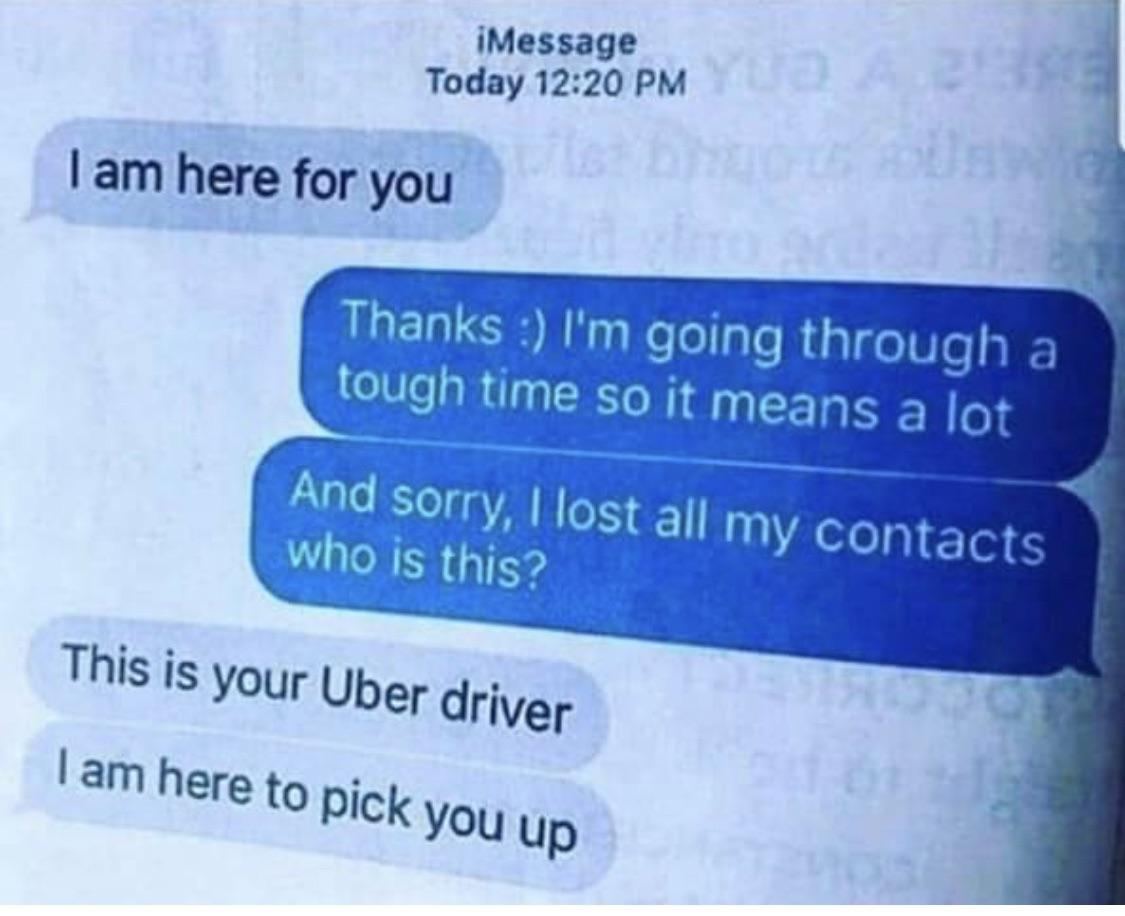 Funny relatable memes - uber driver i am here for you - iMessage Today I am here for you Thanks I'm going through a tough time so it means a lot And sorry, I lost all my contacts who is this? This is your Uber driver I am here to pick you up