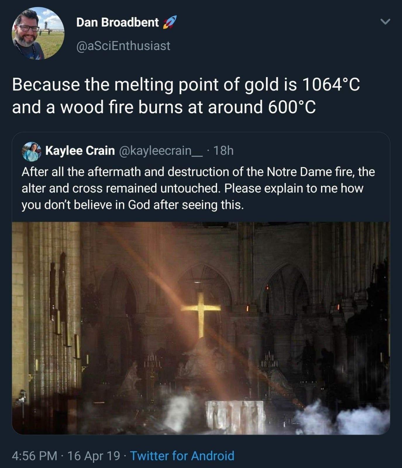 Bullshitters called out - Dan Broadbent Because the melting point of gold is 1064C and a wood fire burns at around 600C 24 Kaylee Crain 18h After all the aftermath and destruction of the Notre Dame fire, the alter and cross remained untouched. Please expl