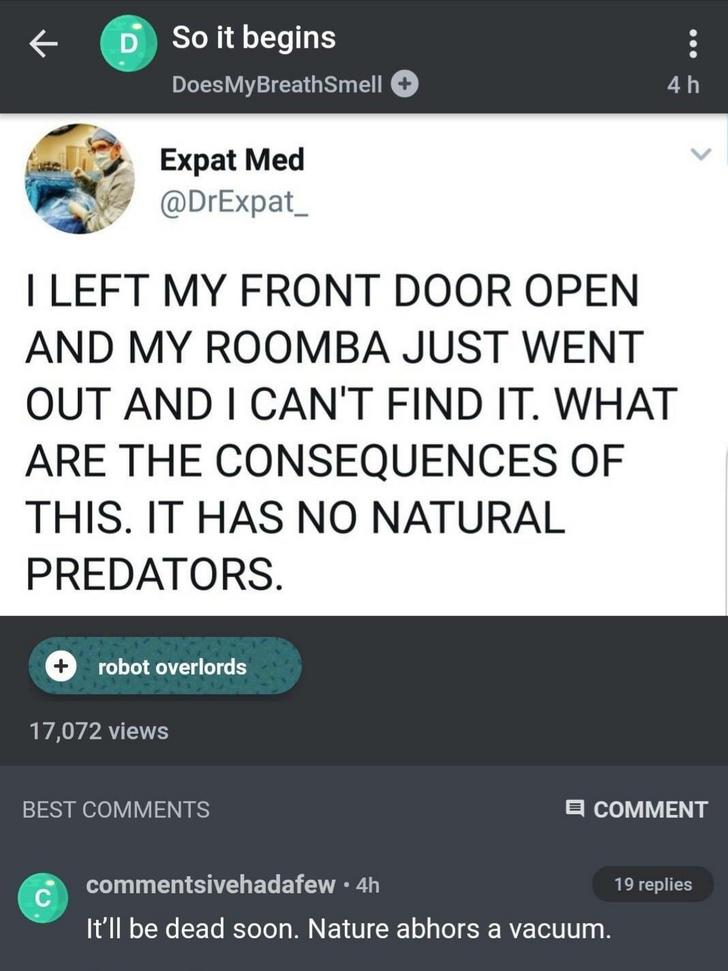 screenshot - D So it begins Does MyBreathSmell 4h Expat Med I Left My Front Door Open And My Roomba Just Went Out And I Can'T Find It. What Are The Consequences Of This. It Has No Natural Predators. robot overlords 17,072 views Best Comment ivehadafew.4h 
