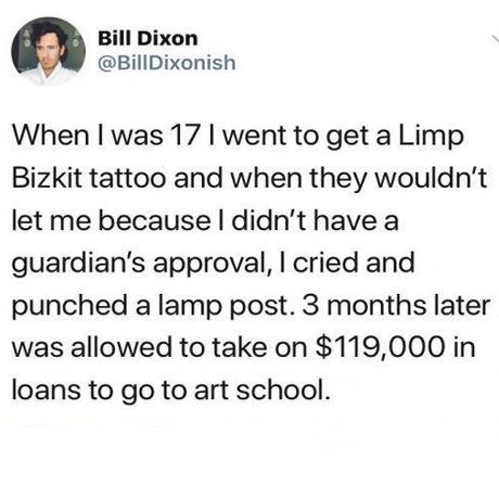 Bill Dixon When I was 17 I went to get a Limp Bizkit tattoo and when they wouldn't let me because I didn't have a guardian's approval, I cried and punched a lamp post. 3 months later was allowed to take on $119,000 in loans to go to art school.