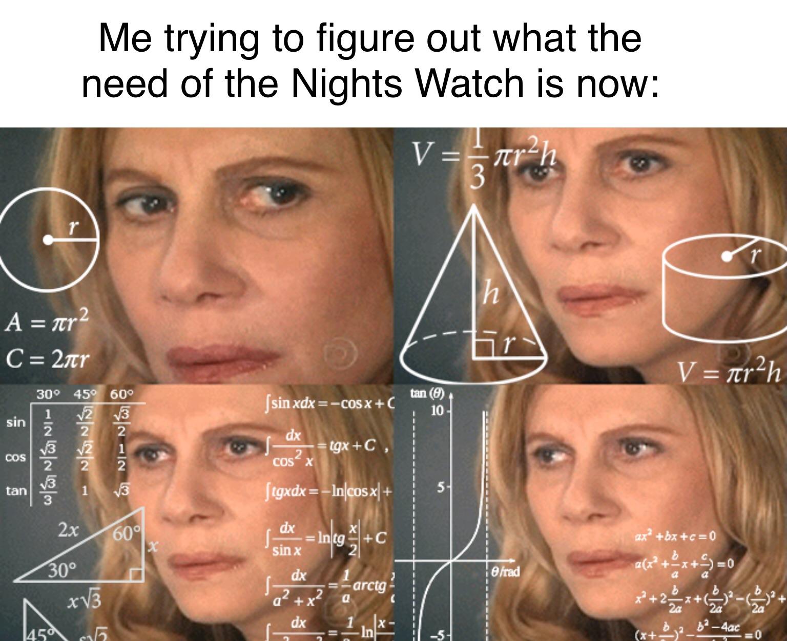 game of thrones final episode meme - me trying to work out meme - Me trying to figure out what the need of the Nights Watch is now A nr 2 C 2tr V Trah 300 450 600 tan 0 sin xdx Cos X C I Nsb dx Sin Finl sa tgxC, lves Cos tgxdx Incosx dx k Into c at? bxc0
