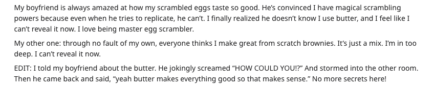 food secrets - My boyfriend is always amazed at how my scrambled eggs taste so good. He's convinced I have magical scrambling powers because even when he tries to replicate, he can't. I finally realized he doesn't know I use butter, and I feel I can't rev