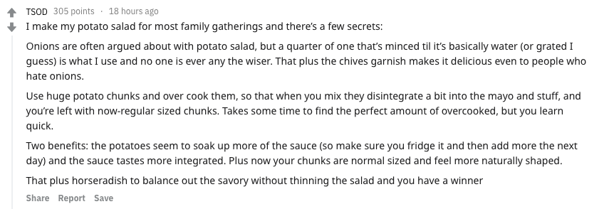 food secrets - - Tsod 305 points 18 hours ago I make my potato salad for most family gatherings and there's a few secrets Onions are often argued about with potato salad, but a quarter of one that's minced til it's basically water or grated I guess is wha