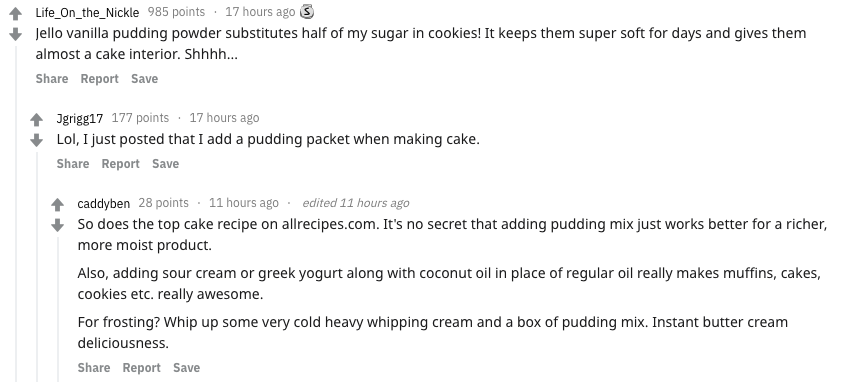 food secrets - - Life_On_the_Nickle 985 points 17 hours ago 3 Jello vanilla pudding powder substitutes half of my sugar in cookies! It keeps them super soft for days and gives them almost a cake interior. Shhhh... Report Save Jgrigg17 177 points 17 hours 